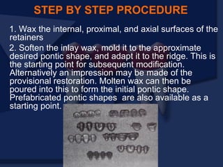 1. Wax the internal, proximal, and axial surfaces of the
retainers
2. Soften the inlay wax, mold it to the approximate
desired pontic shape, and adapt it to the ridge. This is
the starting point for subsequent modification.
Alternatively an impression may be made of the
provisional restoration. Molten wax can then be
poured into this to form the initial pontic shape.
Prefabricated pontic shapes are also available as a
starting point.
STEP BY STEP PROCEDURE
 