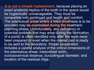 It is not a simple replacement, because placing an
exact anatomic replica of the tooth in the space would
be hygienically unmanageable. They must be
compatible with continued oral health and comfort.
The edentulous areas where a fixed prosthesis is to be
provided may be overlooked during the treatment-
planning phase. Unfortunately, any deficiency or
potential problem that may arise during the fabrication
of a pontic is often identified only after the teeth have
been prepared or even when the master cast is ready
to be sent to the laboratory. Proper preparation
includes a careful analysis of the critical dimensions of
the edentulous areas: mesiodistal width,
occlusocervical distance, buccolingual diameter, and
location of the residual ridge.
 