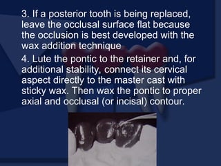 3. If a posterior tooth is being replaced,
leave the occlusal surface flat because
the occlusion is best developed with the
wax addition technique
4. Lute the pontic to the retainer and, for
additional stability, connect its cervical
aspect directly to the master cast with
sticky wax. Then wax the pontic to proper
axial and occlusal (or incisal) contour.
 