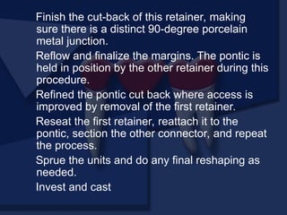 Finish the cut-back of this retainer, making
sure there is a distinct 90-degree porcelain
metal junction.
Reflow and finalize the margins. The pontic is
held in position by the other retainer during this
procedure.
Refined the pontic cut back where access is
improved by removal of the first retainer.
Reseat the first retainer, reattach it to the
pontic, section the other connector, and repeat
the process.
Sprue the units and do any final reshaping as
needed.
Invest and cast
 