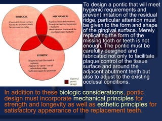 To design a pontic that will meet
hygienic requirements and
prevent irritation of the residual
ridge, particular attention must
be given to the form and shape
of the gingival surface. Merely
replicating the form of the
missing tooth or teeth is not
enough. The pontic must be
carefully designed and
fabricated not only to facilitate
plaque control of the tissue
surface and around the
adjacent abutment teeth but
also to adjust to the existing
occlusal conditions.
In addition to these biologic considerations, pontic
design must incorporate mechanical principles for
strength and longevity as well as esthetic principles for
satisfactory appearance of the replacement teeth.
 