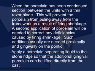 When the porcelain has been condensed,
section between the units with a thin
razor blade. This will prevent the
porcelain from puling away from the
framework as a result of firing shrinkage.
A second application of porcelain will be
needed to correct any deficiencies
caused by firing shrinkage. Such
additions usually are needed proximally
and gingivally on the pontic.
Apply a porcelain separating liquid to the
stone ridge so that the additional gingival
porcelain can be lifted directly from the
cast
 