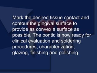Mark the desired tissue contact and
contour the gingival surface to
provide as convex a surface as
possible. The pontic is now ready for
clinical evaluation and soldering
procedures, characterization,
glazing, finishing and polishing.
 