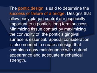 The pontic design is said to determine the
success or failure of a bridge. Designs that
allow easy plaque control are especially
important to a pontic’s long term success.
Minimizing tissue contact by maximizing
the convexity of the pontic’s gingival
surface is essential. Special consideration
is also needed to create a design that
combines easy maintenance with natural
appearance and adequate mechanical
strength.
 