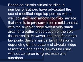 Based on classic clinical studies, a
number of authors have advocated the
use of modified ridge lap pontics with a
well polished and smooth, convex surface
that results in pressure free or mild contact
with the alveolar ridge over a very small
area for a better preservation of the soft
tissue health. However, the modified ridge
lap pontic design has certain limitations,
depending on the pattern of alveolar ridge
resorption, and cannot always be used
without compromising esthetics and
functions.
 