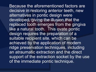 Because the aforementioned factors are
decisive in restoring anterior teeth, new
alternatives in pontic design were
developed, giving the illusion that the
replaced tooth emerges from the gingiva
like a natural tooth. This ovate pontic
design requires the preparation of a
suitable recipient site, which can be
achieved by the application of modern
ridge preservation techniques, including
an atraumatic extraction and the direct
support of the extraction socket by the use
of the immediate pontic technique.
 
