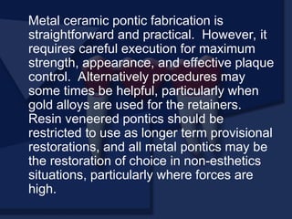 Metal ceramic pontic fabrication is
straightforward and practical. However, it
requires careful execution for maximum
strength, appearance, and effective plaque
control. Alternatively procedures may
some times be helpful, particularly when
gold alloys are used for the retainers.
Resin veneered pontics should be
restricted to use as longer term provisional
restorations, and all metal pontics may be
the restoration of choice in non-esthetics
situations, particularly where forces are
high.
 