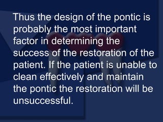 Thus the design of the pontic is
probably the most important
factor in determining the
success of the restoration of the
patient. If the patient is unable to
clean effectively and maintain
the pontic the restoration will be
unsuccessful.
 