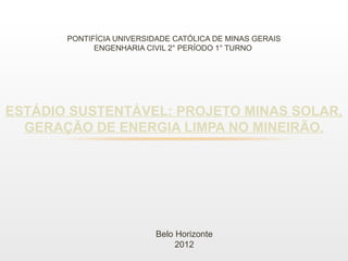 PONTIFÍCIA UNIVERSIDADE CATÓLICA DE MINAS GERAIS
             ENGENHARIA CIVIL 2° PERÍODO 1° TURNO




ESTÁDIO SUSTENTÁVEL: PROJETO MINAS SOLAR,
  GERAÇÃO DE ENERGIA LIMPA NO MINEIRÃO.




                          Belo Horizonte
                               2012
 