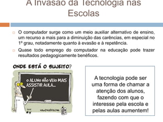 A Invasão da Tecnologia nas
Escolas
 O computador surge como um meio auxiliar alternativo de ensino,
um recurso a mais para a diminuição das carências, em especial no
1º grau, notadamente quanto à evasão e à repetência.
 Quase todo emprego do computador na educação pode trazer
resultados pedagogicamente benéficos.
A tecnologia pode ser
uma forma de chamar a
atenção dos alunos,
fazendo com que o
interesse pela escola e
pelas aulas aumentem!
 