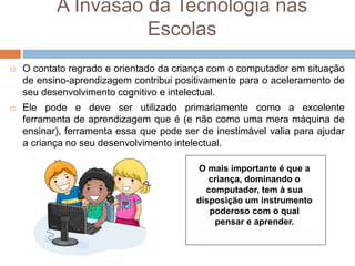 A Invasão da Tecnologia nas
Escolas
 O contato regrado e orientado da criança com o computador em situação
de ensino-aprendizagem contribui positivamente para o aceleramento de
seu desenvolvimento cognitivo e intelectual.
 Ele pode e deve ser utilizado primariamente como a excelente
ferramenta de aprendizagem que é (e não como uma mera máquina de
ensinar), ferramenta essa que pode ser de inestimável valia para ajudar
a criança no seu desenvolvimento intelectual.
O mais importante é que a
criança, dominando o
computador, tem à sua
disposição um instrumento
poderoso com o qual
pensar e aprender.
 