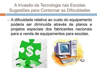 A Invasão da Tecnologia nas Escolas
Sugestões para Contornar as Dificuldades
 A dificuldade relativa ao custo do equipamento
poderia ser diminuída através de planos e
projetos especiais dos fabricantes nacionais
para a venda de equipamentos para escolas.
 