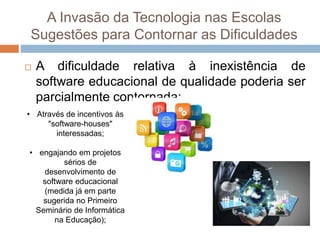 A Invasão da Tecnologia nas Escolas
Sugestões para Contornar as Dificuldades
 A dificuldade relativa à inexistência de
software educacional de qualidade poderia ser
parcialmente contornada:
• Através de incentivos às
"software-houses"
interessadas;
• engajando em projetos
sérios de
desenvolvimento de
software educacional
(medida já em parte
sugerida no Primeiro
Seminário de Informática
na Educação);
 