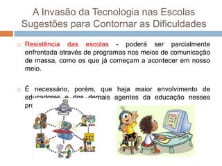 A Invasão da Tecnologia nas Escolas
Sugestões para Contornar as Dificuldades
 Resistência das escolas - poderá ser parcialmente
enfrentada através de programas nos meios de comunicação
de massa, como os que já começam a acontecer em nosso
meio.
 É necessário, porém, que haja maior envolvimento de
educadores e dos demais agentes da educação nesses
projetos.
 