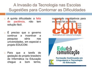 A Invasão da Tecnologia nas Escolas
Sugestões para Contornar as Dificuldades
 A quinta dificuldade: a falta
de paciência, não tem
solução fácil.
 É preciso que o governo
continue a incentivar a
pesquisa séria nas
universidades, em especial o
projeto EDUCOM.
 Para que a tarefa de
gestação do projeto brasileiro
de Informática na Educação
chegue a bom termo,
cumprindo os objetivos para
os quais foi instituído.
 