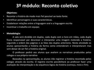 3º módulo: Reconto coletivo
Objetivos:
• Recontar a história do modo mais fiel possível ao texto fonte.
• Identificar personagens e suas características.
• Estabelecer relações entre a linguagem oral e a linguagem escrita
• Incentivar o trabalho em equipe;
• Metodologia:
A sala será dividida em duplas, cada dupla com o livro em mãos, cada dupla
ficara responsável por descrever e interpretar uma imagem metendo a história,
seguindo a ordem das páginas e as falas das duplas anteriores. Nesta atividade os
alunos apresentarão a história da forma como entenderam e interpretaram mas
sem deixar de ser fiel a história original.
O professor pedirá aos alunos que avaliem as narrativas produzidas pelos
colegas e sua própria narrativa
Baseados na apresentação, os alunos irão registrar a história recontada pelos
colegas através da escrita. O registro escrito possibilitará ao professor fazer uma
avaliação da interpretação e da sequência lógica da história (começo, meio e fim).
 