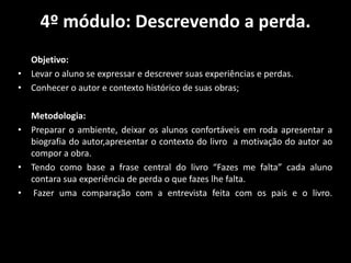 4º módulo: Descrevendo a perda.
Objetivo:
• Levar o aluno se expressar e descrever suas experiências e perdas.
• Conhecer o autor e contexto histórico de suas obras;
Metodologia:
• Preparar o ambiente, deixar os alunos confortáveis em roda apresentar a
biografia do autor,apresentar o contexto do livro a motivação do autor ao
compor a obra.
• Tendo como base a frase central do livro “Fazes me falta” cada aluno
contara sua experiência de perda o que fazes lhe falta.
• Fazer uma comparação com a entrevista feita com os pais e o livro.
 