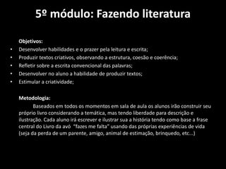 5º módulo: Fazendo literatura
Objetivos:
• Desenvolver habilidades e o prazer pela leitura e escrita;
• Produzir textos criativos, observando a estrutura, coesão e coerência;
• Refletir sobre a escrita convencional das palavras;
• Desenvolver no aluno a habilidade de produzir textos;
• Estimular a criatividade;
Metodologia:
Baseados em todos os momentos em sala de aula os alunos irão construir seu
próprio livro considerando a temática, mas tendo liberdade para descrição e
ilustração. Cada aluno irá escrever e ilustrar sua a história tendo como base a frase
central do Livro da avó “fazes me falta” usando das próprias experiências de vida
(seja da perda de um parente, amigo, animal de estimação, brinquedo, etc...)
 