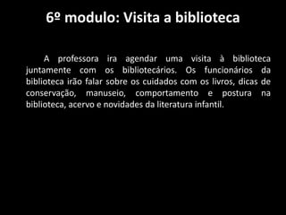 6º modulo: Visita a biblioteca
A professora ira agendar uma visita à biblioteca
juntamente com os bibliotecários. Os funcionários da
biblioteca irão falar sobre os cuidados com os livros, dicas de
conservação, manuseio, comportamento e postura na
biblioteca, acervo e novidades da literatura infantil.
 