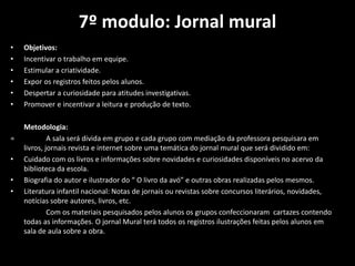 7º modulo: Jornal mural
• Objetivos:
• Incentivar o trabalho em equipe.
• Estimular a criatividade.
• Expor os registros feitos pelos alunos.
• Despertar a curiosidade para atitudes investigativas.
• Promover e incentivar a leitura e produção de texto.
Metodologia:
= A sala será divida em grupo e cada grupo com mediação da professora pesquisara em
livros, jornais revista e internet sobre uma temática do jornal mural que será dividido em:
• Cuidado com os livros e informações sobre novidades e curiosidades disponíveis no acervo da
biblioteca da escola.
• Biografia do autor e ilustrador do “ O livro da avó” e outras obras realizadas pelos mesmos.
• Literatura infantil nacional: Notas de jornais ou revistas sobre concursos literários, novidades,
notícias sobre autores, livros, etc.
Com os materiais pesquisados pelos alunos os grupos confeccionaram cartazes contendo
todas as informações. O jornal Mural terá todos os registros ilustrações feitas pelos alunos em
sala de aula sobre a obra.
 