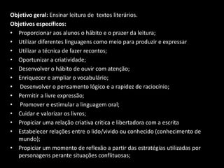 Objetivo geral: Ensinar leitura de textos literários.
Objetivos específicos:
• Proporcionar aos alunos o hábito e o prazer da leitura;
• Utilizar diferentes linguagens como meio para produzir e expressar
• Utilizar a técnica de fazer recontos;
• Oportunizar a criatividade;
• Desenvolver o hábito de ouvir com atenção;
• Enriquecer e ampliar o vocabulário;
• Desenvolver o pensamento lógico e a rapidez de raciocínio;
• Permitir a livre expressão;
• Promover e estimular a linguagem oral;
• Cuidar e valorizar os livros;
• Propiciar uma relação criativa critica e libertadora com a escrita
• Estabelecer relações entre o lido/vivido ou conhecido (conhecimento de
mundo);
• Propiciar um momento de reflexão a partir das estratégias utilizadas por
personagens perante situações conflituosas;
 
