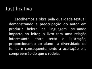 Justificativa
Escolhemos a obra pela qualidade textual,
demonstrando a preocupação do autor em
produzir beleza na linguagem causando
impacto no leitor, o livro tem uma relação
interessante entre texto e ilustração,
proporcionando ao aluno a diversidade de
temas e consequentemente a aceitação e a
compreensão do que o rodeia.
 