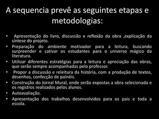 A sequencia prevê as seguintes etapas e
metodologias:
• Apresentação do livro, discussão e reflexão da obra ,explicação da
síntese do projeto.
• Preparação do ambiente motivador para a leitura, buscando
surpreender e cativar os estudantes para o universo mágico da
literatura.
• Utilizar diferentes estratégias para a leitura e apreciação das obras,
que serão sempre acompanhadas pelo professor.
• Propor a discussão e releitura da história, com a produção de textos,
desenhos, confecção de painéis.
• Construção do Jornal Mural, onde serão expostas a obra selecionada e
os registros realizados pelos alunos.
• Autoavaliação.
• Apresentação dos trabalhos desenvolvidos para os pais e toda a
escola.
 