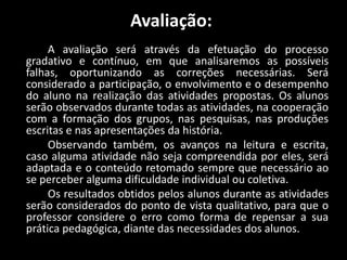 Avaliação:
A avaliação será através da efetuação do processo
gradativo e contínuo, em que analisaremos as possíveis
falhas, oportunizando as correções necessárias. Será
considerado a participação, o envolvimento e o desempenho
do aluno na realização das atividades propostas. Os alunos
serão observados durante todas as atividades, na cooperação
com a formação dos grupos, nas pesquisas, nas produções
escritas e nas apresentações da história.
Observando também, os avanços na leitura e escrita,
caso alguma atividade não seja compreendida por eles, será
adaptada e o conteúdo retomado sempre que necessário ao
se perceber alguma dificuldade individual ou coletiva.
Os resultados obtidos pelos alunos durante as atividades
serão considerados do ponto de vista qualitativo, para que o
professor considere o erro como forma de repensar a sua
prática pedagógica, diante das necessidades dos alunos.
 