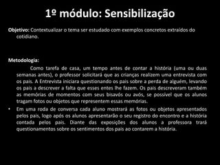 1º módulo: Sensibilização
Objetivo: Contextualizar o tema ser estudado com exemplos concretos extraídos do
cotidiano.
Metodologia:
Como tarefa de casa, um tempo antes de contar a história (uma ou duas
semanas antes), o professor solicitará que as crianças realizem uma entrevista com
os pais. A Entrevista iniciara questionando os pais sobre a perda de alguém, levando
os pais a descrever a falta que esses entes lhe fazem. Os pais descreveram também
as memórias de momentos com seus bisavós ou avós, se possível que os alunos
tragam fotos ou objetos que representem essas memórias.
• Em uma roda de conversa cada aluno mostrará as fotos ou objetos apresentados
pelos pais, logo após os alunos apresentarão o seu registro do encontro e a história
contada pelos pais. Diante das exposições dos alunos a professora trará
questionamentos sobre os sentimentos dos pais ao contarem a história.
 