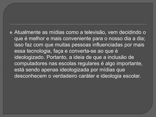  Atualmente as mídias como a televisão, vem decidindo o
que é melhor e mais conveniente para o nosso dia a dia;
isso faz com que muitas pessoas influenciadas por mais
essa tecnologia, faça e converta-se ao que é
ideologizado. Portanto, a ideia de que a inclusão de
computadores nas escolas regulares é algo importante,
está sendo apenas ideologizada por mídias que
desconhecem o verdadeiro caráter e ideologia escolar.
 