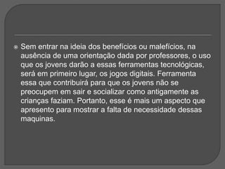  Sem entrar na ideia dos benefícios ou malefícios, na
ausência de uma orientação dada por professores, o uso
que os jovens darão a essas ferramentas tecnológicas,
será em primeiro lugar, os jogos digitais. Ferramenta
essa que contribuirá para que os jovens não se
preocupem em sair e socializar como antigamente as
crianças faziam. Portanto, esse é mais um aspecto que
apresento para mostrar a falta de necessidade dessas
maquinas.
 