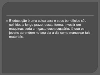  E educação é uma coisa cara e seus benefícios são
colhidos a longo prazo; dessa forma, investir em
máquinas seria um gasto desnecessário, já que os
jovens aprendem no seu dia a dia como manusear tais
materiais.
 