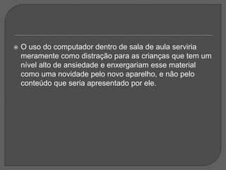  O uso do computador dentro de sala de aula serviria
meramente como distração para as crianças que tem um
nível alto de ansiedade e enxergariam esse material
como uma novidade pelo novo aparelho, e não pelo
conteúdo que seria apresentado por ele.
 