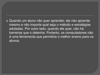  Quando um aluno não quer aprender, ele não aprende
mesmo e não importa qual seja o método e estratégias
adotadas. Por outro lado, quando ele quer, não há
barreiras que o detenha. Portanto, os computadores não
é uma ferramenta que permitiria o melhor ensino para os
alunos.
 