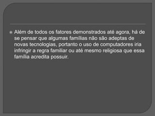  Além de todos os fatores demonstrados até agora, há de
se pensar que algumas famílias não são adeptas de
novas tecnologias, portanto o uso de computadores iria
infringir a regra familiar ou até mesmo religiosa que essa
família acredita possuir.
 