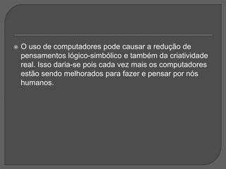 O uso de computadores pode causar a redução de
pensamentos lógico-simbólico e também da criatividade
real. Isso daria-se pois cada vez mais os computadores
estão sendo melhorados para fazer e pensar por nós
humanos.
 