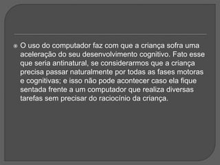  O uso do computador faz com que a criança sofra uma
aceleração do seu desenvolvimento cognitivo. Fato esse
que seria antinatural, se considerarmos que a criança
precisa passar naturalmente por todas as fases motoras
e cognitivas; e isso não pode acontecer caso ela fique
sentada frente a um computador que realiza diversas
tarefas sem precisar do raciocínio da criança.
 