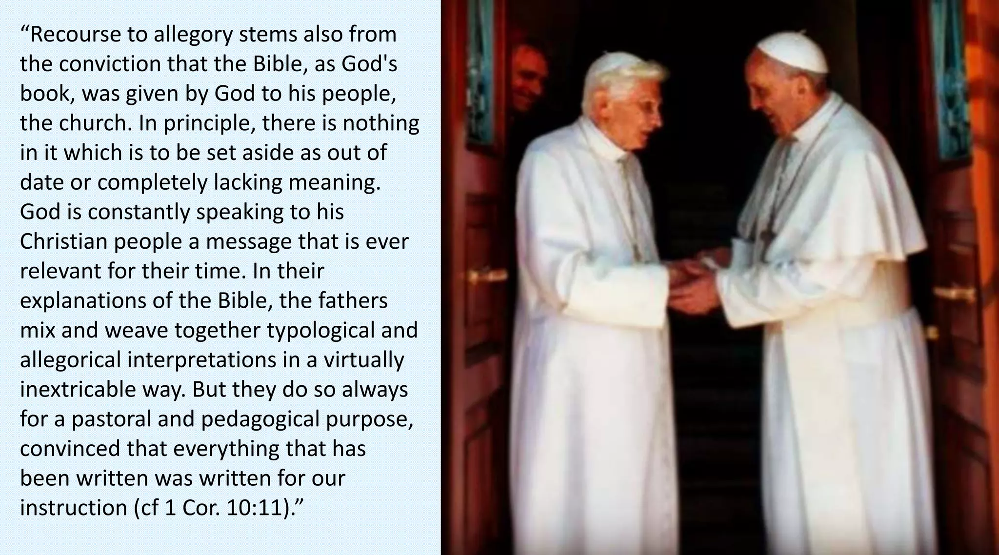 “Recourse to allegory stems also from
the conviction that the Bible, as God's
book, was given by God to his people,
the church. In principle, there is nothing
in it which is to be set aside as out of
date or completely lacking meaning.
God is constantly speaking to his
Christian people a message that is ever
relevant for their time. In their
explanations of the Bible, the fathers
mix and weave together typological and
allegorical interpretations in a virtually
inextricable way. But they do so always
for a pastoral and pedagogical purpose,
convinced that everything that has
been written was written for our
instruction (cf 1 Cor. 10:11).”
 