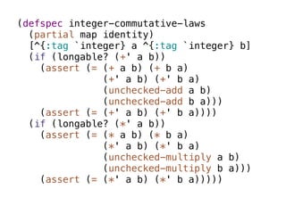 (defspec integer-commutative-laws
  (partial map identity)
  [^{:tag `integer} a ^{:tag `integer} b]
  (if (longable? (+' a b))
    (assert (= (+ a b) (+ b a)
               (+' a b) (+' b a)
               (unchecked-add a b)
               (unchecked-add b a)))
    (assert (= (+' a b) (+' b a))))
  (if (longable? (*' a b))
    (assert (= (* a b) (* b a)
               (*' a b) (*' b a)
               (unchecked-multiply a b)
               (unchecked-multiply b a)))
    (assert (= (*' a b) (*' b a)))))
 