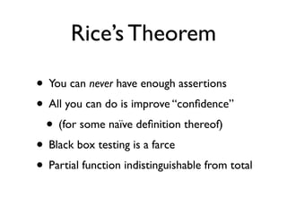 Rice’s Theorem

• You can never have enough assertions
• All you can do is improve “conﬁdence”
 • (for some naïve deﬁnition thereof)
• Black box testing is a farce
• Partial function indistinguishable from total
 