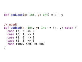 def addGood(x: Int, y: Int) = x + y


// egad!
def addBad(x: Int, y: Int) = (x, y) match {
  case (0, 0) => 0
  case (0, 1) => 1
  case (1, 0) => 1
  case (2, 3) => 5
  case (100, 500) => 600
}
 