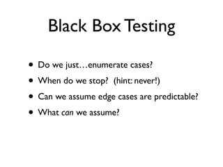 Black Box Testing

• Do we just…enumerate cases?
• When do we stop? (hint: never!)
• Can we assume edge cases are predictable?
• What can we assume?
 