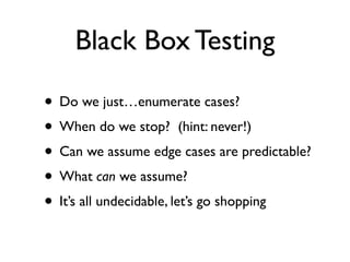Black Box Testing

• Do we just…enumerate cases?
• When do we stop? (hint: never!)
• Can we assume edge cases are predictable?
• What can we assume?
• It’s all undecidable, let’s go shopping
 