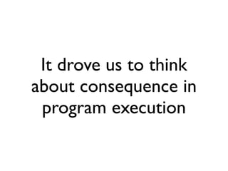 It drove us to think
about consequence in
 program execution
 
