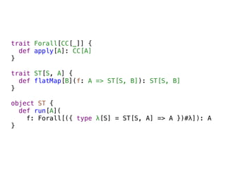 trait Forall[CC[_]] {
  def apply[A]: CC[A]
}

trait ST[S, A] {
  def flatMap[B](f: A => ST[S, B]): ST[S, B]
}

object ST {
  def run[A](
    f: Forall[({ type λ[S] = ST[S, A] => A })#λ]): A
}
 
