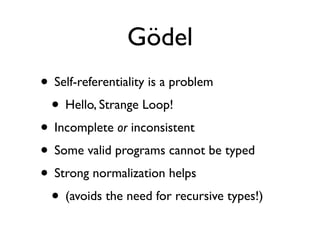Gödel
• Self-referentiality is a problem
 • Hello, Strange Loop!
• Incomplete or inconsistent
• Some valid programs cannot be typed
• Strong normalization helps
 • (avoids the need for recursive types!)
 