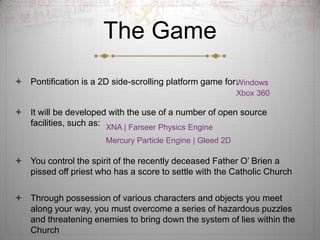 The Game
? Pontification is a 2D side-scrolling platform game for:
                                                        Windows
                                                            Xbox 360

? It will be developed with the use of a number of open source
  facilities, such as: XNA | Farseer Physics Engine
                       Mercury Particle Engine | Gleed 2D

? You control the spirit of the recently deceased Father O? Brien a
  pissed off priest who has a score to settle with the Catholic Church

? Through possession of various characters and objects you meet
  along your way, you must overcome a series of hazardous puzzles
  and threatening enemies to bring down the system of lies within the
  Church
 