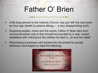 Father O? Brien
? A life long servant to the Catholic Church, has just ?left? the real world
  an hour ago (death by peanut allergy C a very disappointing end!)
? Expecting angels, choirs and the works, Father O? Brien stirs from
  unconsciousness only to find himself surrounded by a vast, vacant
  wasteland with nothing but the clothes he died in...oh and his collar!
? Discovering a business card tucked into his pocket he quickly
  retrieves it and begins to read the following:
 