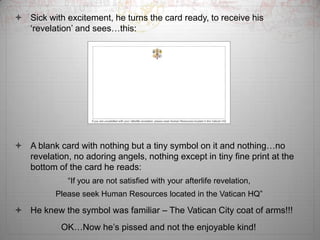 ? Sick with excitement, he turns the card ready, to receive his
  ?revelation? and seesthis:




? A blank card with nothing but a tiny symbol on it and nothingno
  revelation, no adoring angels, nothing except in tiny fine print at the
  bottom of the card he reads:
             If you are not satisfied with your afterlife revelation,
          Please seek Human Resources located in the Vatican HQ

? He knew the symbol was familiar C The Vatican City coat of arms!!!
            OKNow he?s pissed and not the enjoyable kind!
 