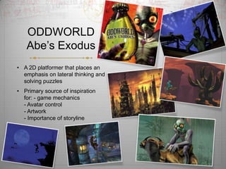 ODDWORLD
   Abe?s Exodus
? A 2D platformer that places an
  emphasis on lateral thinking and
  solving puzzles
? Primary source of inspiration
  for: - game mechanics
  - Avatar control
  - Artwork
  - Importance of storyline
 